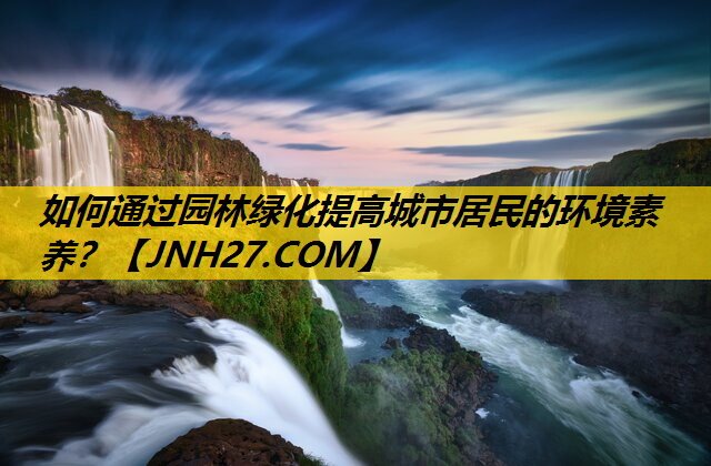 如何通过园林绿化提高城市居民的环境素养？
