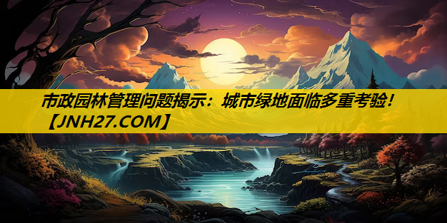 市政园林管理问题揭示：城市绿地面临多重考验！
